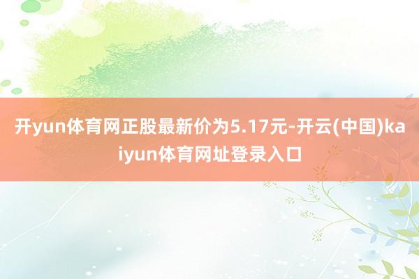 开yun体育网正股最新价为5.17元-开云(中国)kaiyun体育网址登录入口