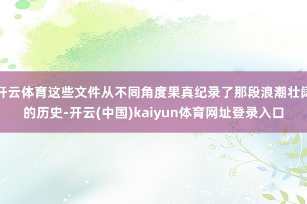 开云体育这些文件从不同角度果真纪录了那段浪潮壮阔的历史-开云(中国)kaiyun体育网址登录入口