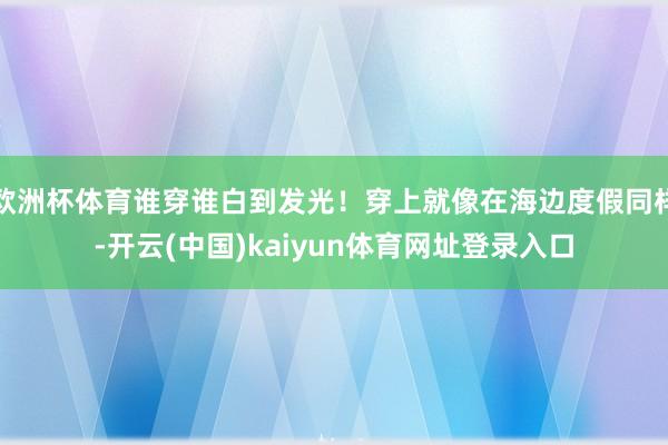 欧洲杯体育谁穿谁白到发光！穿上就像在海边度假同样-开云(中国)kaiyun体育网址登录入口
