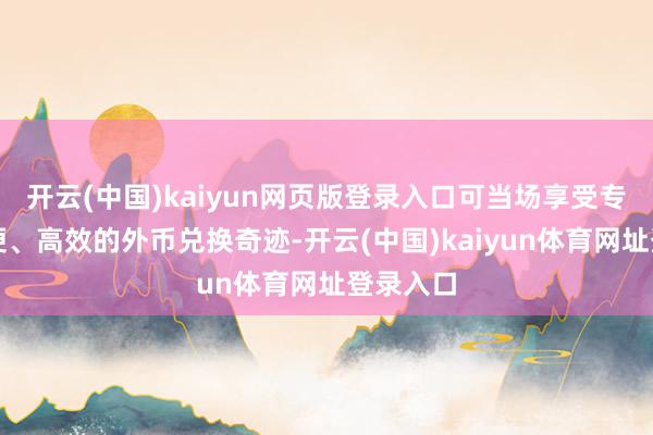 开云(中国)kaiyun网页版登录入口可当场享受专科、方便、高效的外币兑换奇迹-开云(中国)kaiyun体育网址登录入口