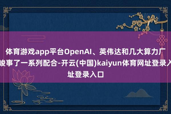 体育游戏app平台OpenAI、英伟达和几大算力厂商竣事了一系列配合-开云(中国)kaiyun体育网址登录入口