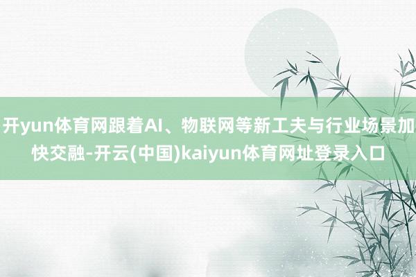 开yun体育网跟着AI、物联网等新工夫与行业场景加快交融-开云(中国)kaiyun体育网址登录入口