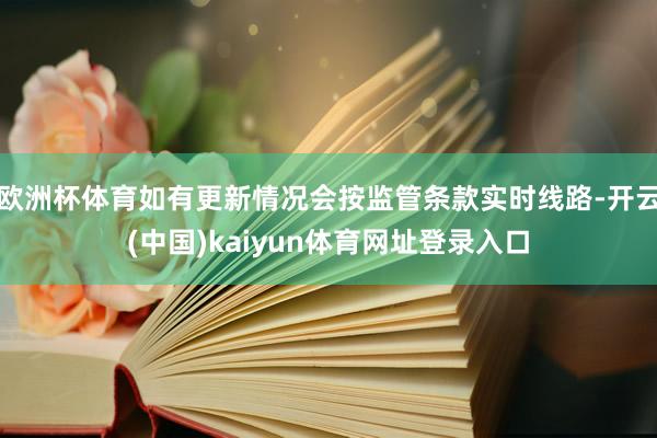 欧洲杯体育如有更新情况会按监管条款实时线路-开云(中国)kaiyun体育网址登录入口