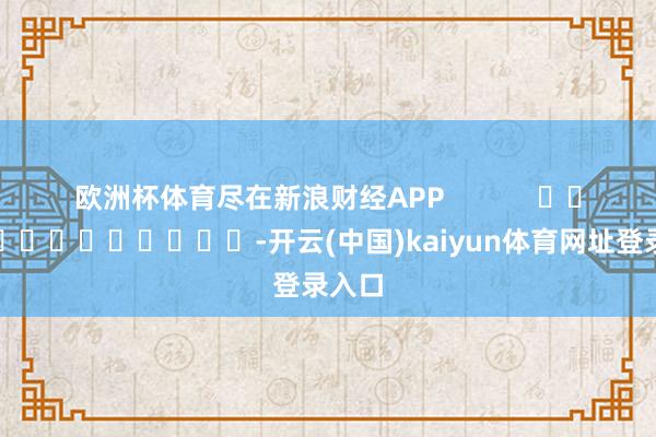 欧洲杯体育尽在新浪财经APP            													-开云(中国)kaiyun体育网址登录入口