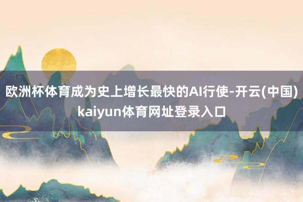 欧洲杯体育成为史上增长最快的AI行使-开云(中国)kaiyun体育网址登录入口