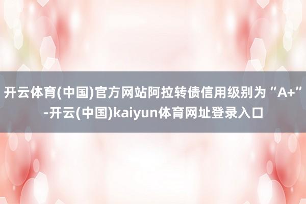 开云体育(中国)官方网站阿拉转债信用级别为“A+”-开云(中国)kaiyun体育网址登录入口