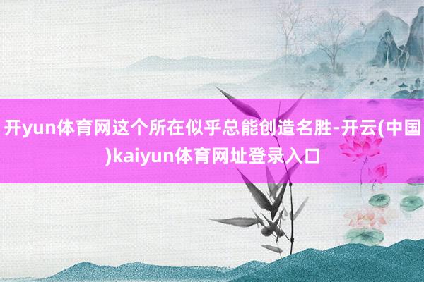 开yun体育网这个所在似乎总能创造名胜-开云(中国)kaiyun体育网址登录入口