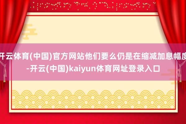 开云体育(中国)官方网站他们要么仍是在缩减加息幅度-开云(中国)kaiyun体育网址登录入口