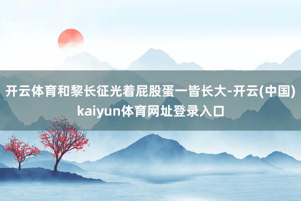 开云体育和黎长征光着屁股蛋一皆长大-开云(中国)kaiyun体育网址登录入口