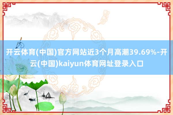 开云体育(中国)官方网站近3个月高潮39.69%-开云(中国)kaiyun体育网址登录入口