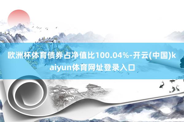 欧洲杯体育债券占净值比100.04%-开云(中国)kaiyun体育网址登录入口
