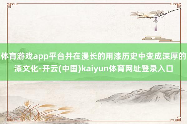 体育游戏app平台并在漫长的用漆历史中变成深厚的漆文化-开云(中国)kaiyun体育网址登录入口