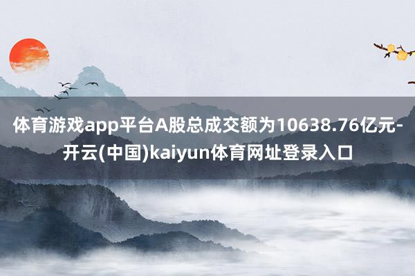 体育游戏app平台A股总成交额为10638.76亿元-开云(中国)kaiyun体育网址登录入口