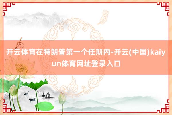 开云体育在特朗普第一个任期内-开云(中国)kaiyun体育网址登录入口
