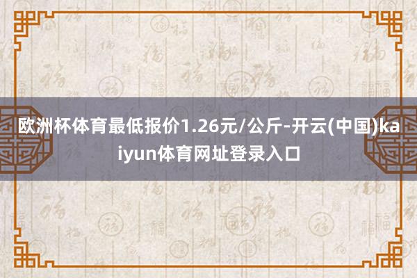 欧洲杯体育最低报价1.26元/公斤-开云(中国)kaiyun体育网址登录入口