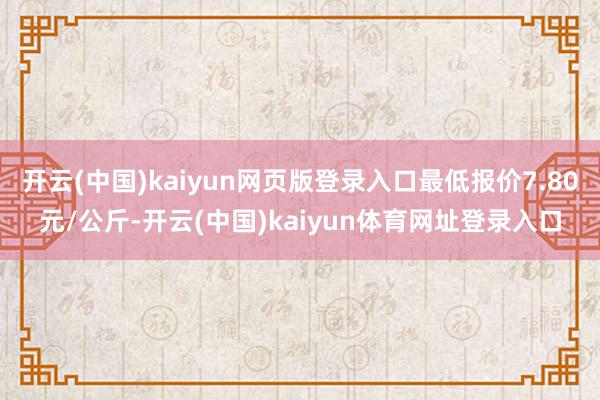 开云(中国)kaiyun网页版登录入口最低报价7.80元/公斤-开云(中国)kaiyun体育网址登录入口