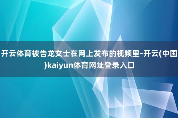 开云体育被告龙女士在网上发布的视频里-开云(中国)kaiyun体育网址登录入口
