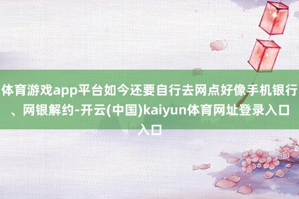 体育游戏app平台如今还要自行去网点好像手机银行、网银解约-开云(中国)kaiyun体育网址登录入口