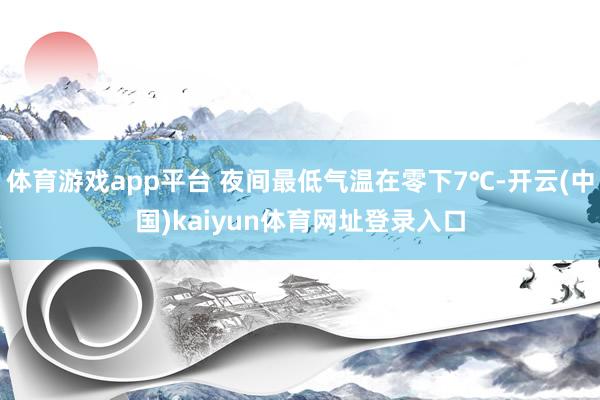 体育游戏app平台 夜间最低气温在零下7℃-开云(中国)kaiyun体育网址登录入口