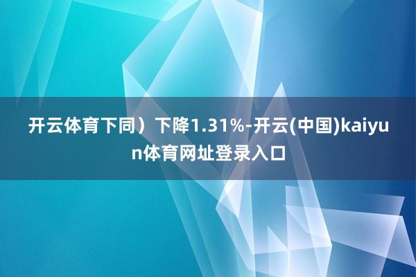 开云体育下同)下降1.31%-开云(中国)kaiyun体育网址登录入口
