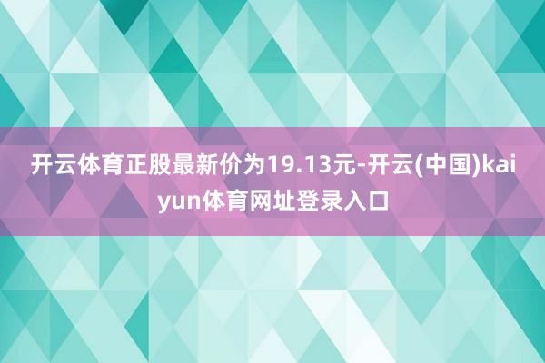 开云体育正股最新价为19.13元-开云(中国)kaiyun体育网址登录入口