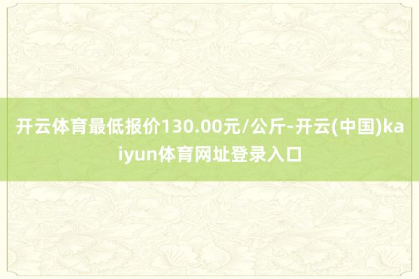 开云体育最低报价130.00元/公斤-开云(中国)kaiyun体育网址登录入口