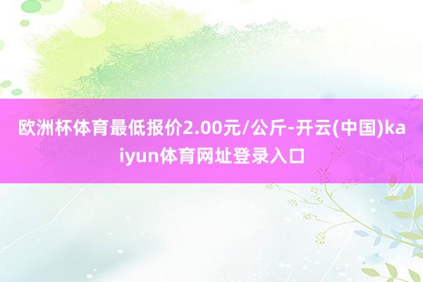 欧洲杯体育最低报价2.00元/公斤-开云(中国)kaiyun体育网址登录入口