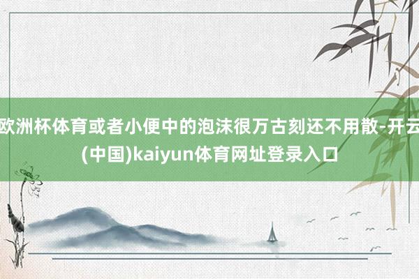 欧洲杯体育或者小便中的泡沫很万古刻还不用散-开云(中国)kaiyun体育网址登录入口