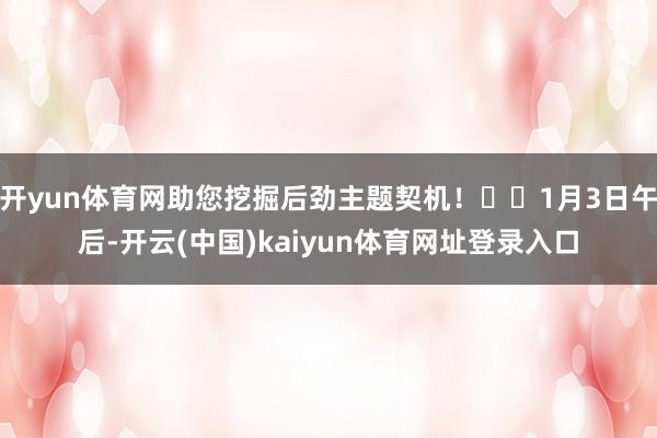 开yun体育网助您挖掘后劲主题契机！		1月3日午后-开云(中国)kaiyun体育网址登录入口