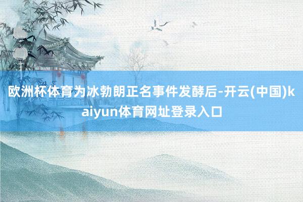 欧洲杯体育为冰勃朗正名事件发酵后-开云(中国)kaiyun体育网址登录入口