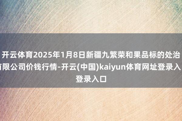 开云体育2025年1月8日新疆九繁荣和果品标的处治有限公司价钱行情-开云(中国)kaiyun体育网址登录入口