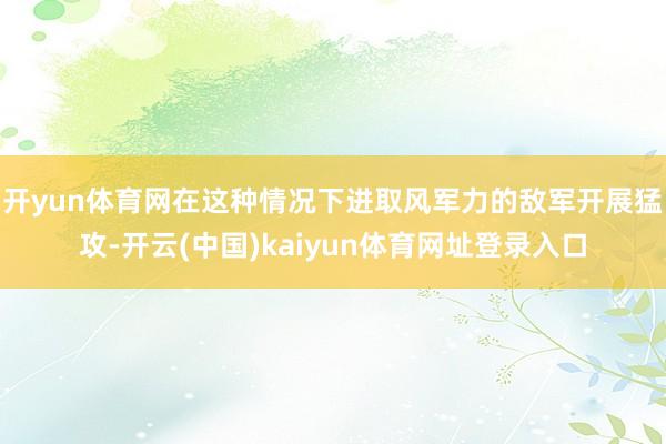 开yun体育网在这种情况下进取风军力的敌军开展猛攻-开云(中国)kaiyun体育网址登录入口
