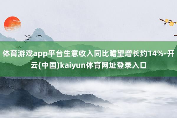 体育游戏app平台生意收入同比瞻望增长约14%-开云(中国)kaiyun体育网址登录入口