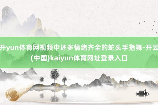 开yun体育网视频中还多情绪齐全的蛇头手指舞-开云(中国)kaiyun体育网址登录入口
