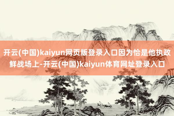 开云(中国)kaiyun网页版登录入口因为恰是他执政鲜战场上-开云(中国)kaiyun体育网址登录入口