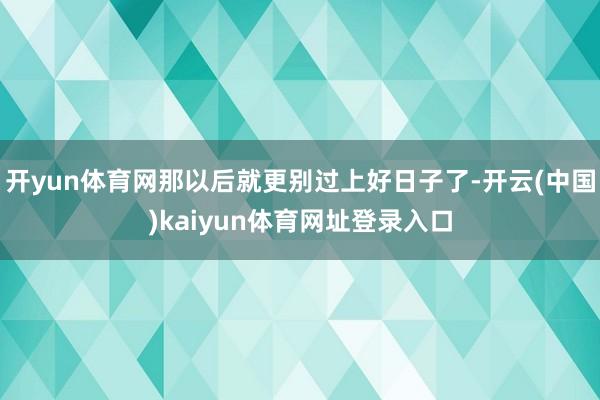 开yun体育网那以后就更别过上好日子了-开云(中国)kaiyun体育网址登录入口