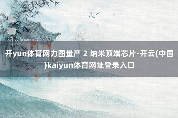 开yun体育网力图量产 2 纳米顶端芯片-开云(中国)kaiyun体育网址登录入口