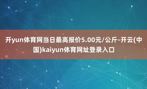 开yun体育网当日最高报价5.00元/公斤-开云(中国)kaiyun体育网址登录入口