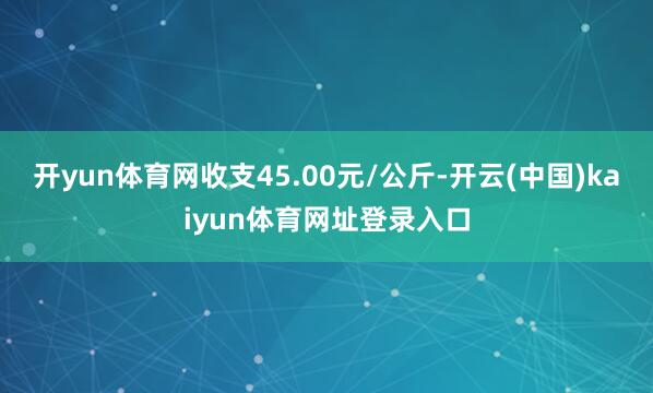 开yun体育网收支45.00元/公斤-开云(中国)kaiyun体育网址登录入口