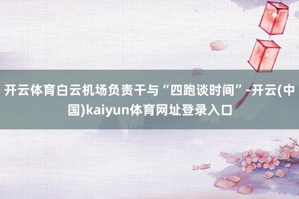 开云体育白云机场负责干与“四跑谈时间”-开云(中国)kaiyun体育网址登录入口