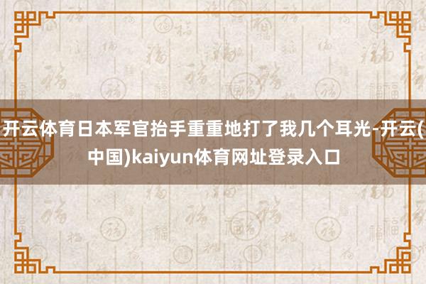 开云体育日本军官抬手重重地打了我几个耳光-开云(中国)kaiyun体育网址登录入口