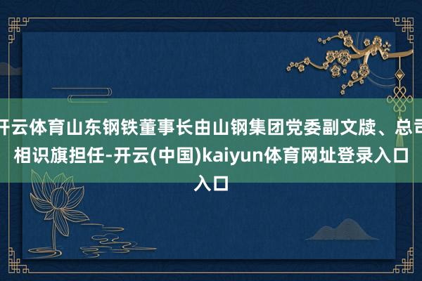 开云体育山东钢铁董事长由山钢集团党委副文牍、总司相识旗担任-开云(中国)kaiyun体育网址登录入口