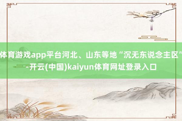 体育游戏app平台河北、山东等地“沉无东说念主区”-开云(中国)kaiyun体育网址登录入口