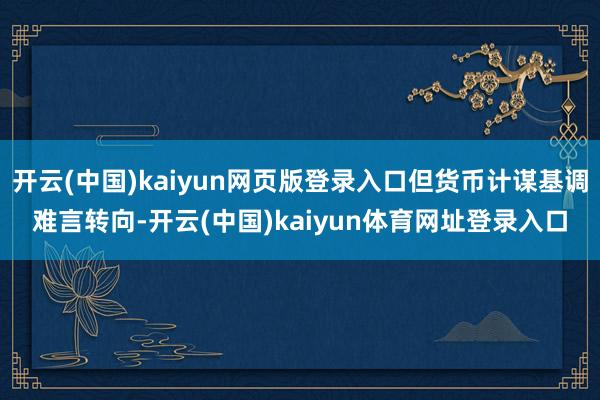 开云(中国)kaiyun网页版登录入口但货币计谋基调难言转向-开云(中国)kaiyun体育网址登录入口