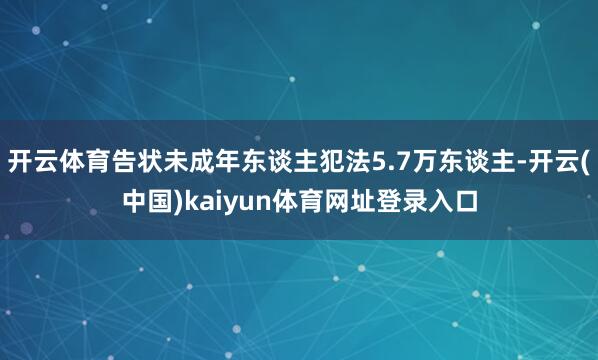 开云体育告状未成年东谈主犯法5.7万东谈主-开云(中国)kaiyun体育网址登录入口
