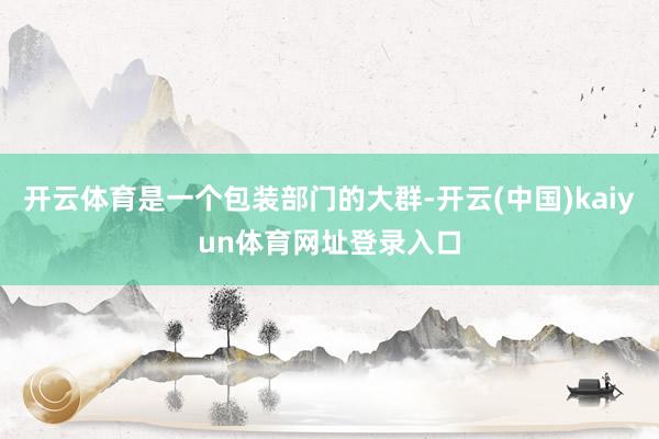 开云体育是一个包装部门的大群-开云(中国)kaiyun体育网址登录入口