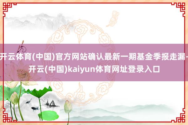 开云体育(中国)官方网站确认最新一期基金季报走漏-开云(中国)kaiyun体育网址登录入口