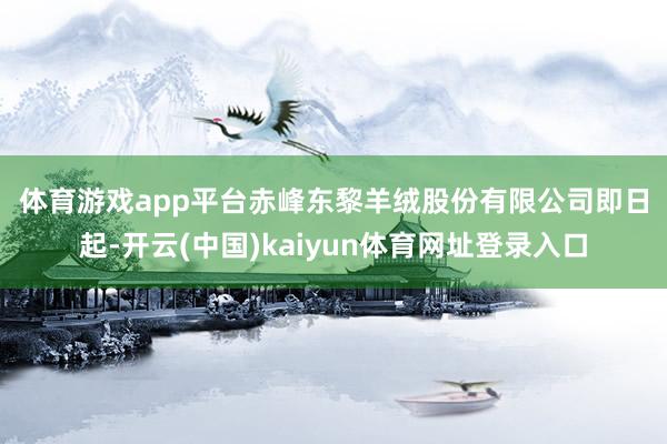 体育游戏app平台　　赤峰东黎羊绒股份有限公司　　即日起-开云(中国)kaiyun体育网址登录入口