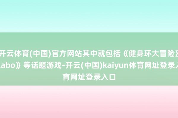 开云体育(中国)官方网站其中就包括《健身环大冒险》《Labo》等话题游戏-开云(中国)kaiyun体育网址登录入口