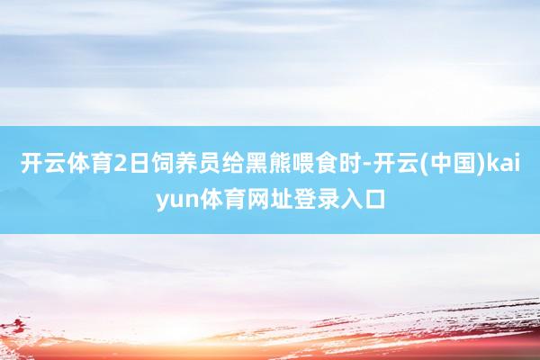 开云体育2日饲养员给黑熊喂食时-开云(中国)kaiyun体育网址登录入口